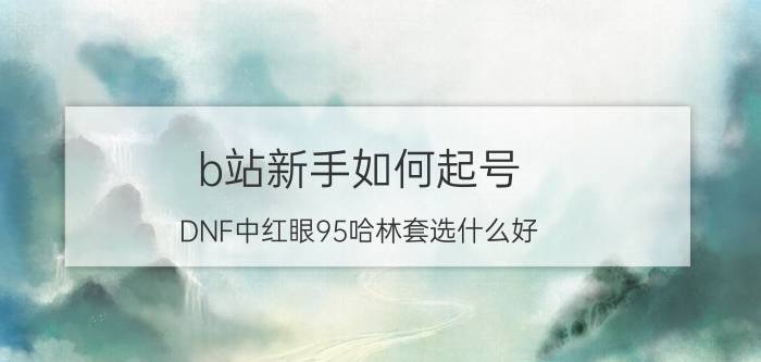 b站新手如何起号 DNF中红眼95哈林套选什么好？